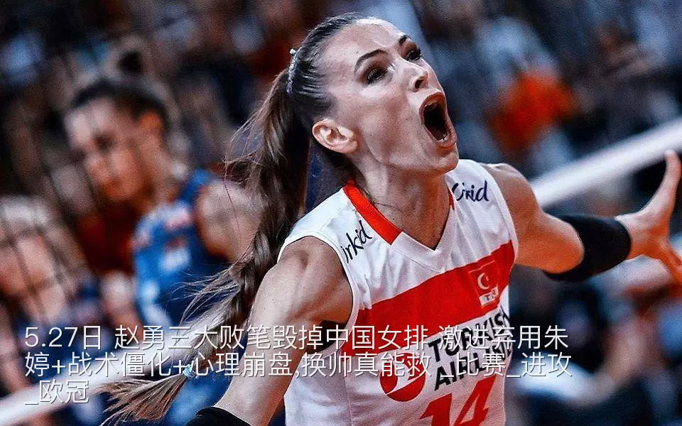 5.27日 赵勇三大败笔毁掉中国女排 激进弃用朱婷+战术僵化+心理崩盘,换帅真能救 _比赛_进攻_欧冠