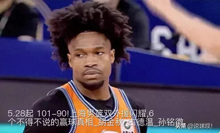 5.28起 101-90!上海男篮双外援闪耀,6个不得不说的赢球真相_胡金秋_古德温_孙铭徽