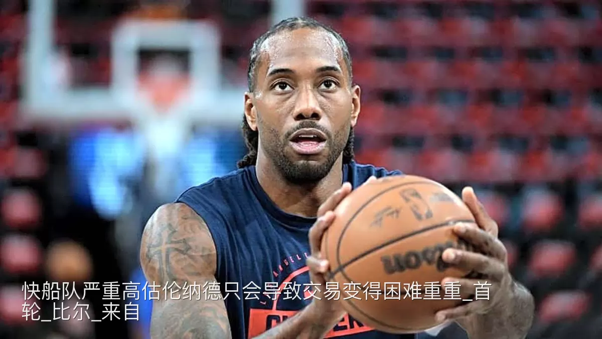 快船队严重高估伦纳德只会导致交易变得困难重重_首轮_比尔_来自